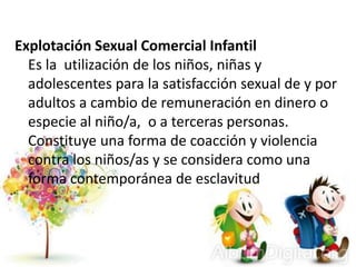Explotación Sexual Comercial Infantil
Es la utilización de los niños, niñas y
adolescentes para la satisfacción sexual de y por
adultos a cambio de remuneración en dinero o
especie al niño/a, o a terceras personas.
Constituye una forma de coacción y violencia
contra los niños/as y se considera como una
forma contemporánea de esclavitud
 