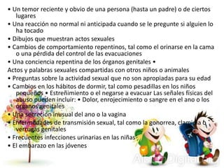 • Un temor reciente y obvio de una persona (hasta un padre) o de ciertos
lugares
• Una reacción no normal ni anticipada cuando se le pregunte si alguien lo
ha tocado
• Dibujos que muestran actos sexuales
• Cambios de comportamiento repentinos, tal como el orinarse en la cama
o una pérdida del control de las evacuaciones
• Una conciencia repentina de los órganos genitales •
Actos y palabras sexuales compartidas con otros niños o animales
• Preguntas sobre la actividad sexual que no son apropiadas para su edad
• Cambios en los hábitos de dormir, tal como pesadillas en los niños
pequeños • Estreñimiento o el negarse a evacuar Las señales físicas del
abuso pueden incluir: • Dolor, enrojecimiento o sangre en el ano o los
órganos genitales
• Una secreción inusual del ano o la vagina
• Enfermedades de transmisión sexual, tal como la gonorrea, clamidia o
verrugas genitales
• Frecuentes infecciones urinarias en las niñas
• El embarazo en las jóvenes
 