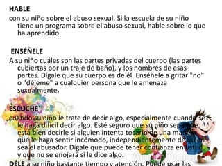 HABLE
con su niño sobre el abuso sexual. Si la escuela de su niño
tiene un programa sobre el abuso sexual, hable sobre lo que
ha aprendido.
ENSÉÑELE
A su niño cuáles son las partes privadas del cuerpo (las partes
cubiertas por un traje de baño), y los nombres de esas
partes. Dígale que su cuerpo es de él. Enséñele a gritar "no"
o "déjeme" a cualquier persona que le amenaza
sexualmente.
ESCUCHE
cuando su niño le trate de decir algo, especialmente cuando se
le haga difícil decir algo. Esté seguro que su niño sepa que
está bien decirle si alguien intenta tocarlo de una manera
que le haga sentir incómodo, independientemente de quien
sea el abusador. Dígale que puede tener confianza en usted
y que no se enojará si le dice algo.
 