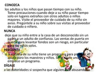 CONOZCA
los adultos y los niños que pasan tiempo con su niño.
Tome precauciones cuando deje a su niño pasar tiempo
solo en lugares extraños con otros adultos o niños
mayores. Visite el proveedor de cuidado de su niño sin
aviso. Pregúntele a su niño sobre sus visitas al proveedor
de cuidado o niñero.
NUNCA
deje que su niño entre a la casa de un desconocido sin un
padre o un adulto de confianza. Las ventas de puerta en
puerta para levantar fondos son un riesgo, en particular
para los niños solos.
PREGUNTE
si la escuela de su niño tiene un programa para prevenir el
abuso para los maestros y niños. Si no existe uno,
empiece un programa.
DÍGALE
a las autoridades si sospecha que alguien esté abusando su
 