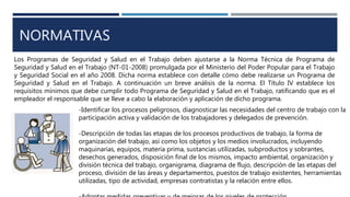 NORMATIVAS
Los Programas de Seguridad y Salud en el Trabajo deben ajustarse a la Norma Técnica de Programa de
Seguridad y Salud en el Trabajo (NT-01-2008) promulgada por el Ministerio del Poder Popular para el Trabajo
y Seguridad Social en el año 2008. Dicha norma establece con detalle cómo debe realizarse un Programa de
Seguridad y Salud en el Trabajo. A continuación un breve análisis de la norma. El Título IV establece los
requisitos mínimos que debe cumplir todo Programa de Seguridad y Salud en el Trabajo, ratificando que es el
empleador el responsable que se lleve a cabo la elaboración y aplicación de dicho programa.
-Identificar los procesos peligrosos, diagnosticar las necesidades del centro de trabajo con la
participación activa y validación de los trabajadores y delegados de prevención.
-Descripción de todas las etapas de los procesos productivos de trabajo, la forma de
organización del trabajo, así como los objetos y los medios involucrados, incluyendo
maquinarias, equipos, materia prima, sustancias utilizadas, subproductos y sobrantes,
desechos generados, disposición final de los mismos, impacto ambiental, organización y
división técnica del trabajo, organigrama, diagrama de flujo, descripción de las etapas del
proceso, división de las áreas y departamentos, puestos de trabajo existentes, herramientas
utilizadas, tipo de actividad, empresas contratistas y la relación entre ellos.
 