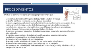 PROCEDIMIENTOS
-Efectuar la identificación de los procesos peligrosos siempre que:
 Se inicie la elaboración del Programa de Seguridad y Salud en el Trabajo
 Se diseñe, planifique e inicie una nueva actividad productiva
 Se creen proyectos para la construcción, funcionamiento, mantenimiento y reparación de los
medios, procedimientos y puestos de trabajo, para que sean ejecutados con estricto
cumplimiento a las normas, criterios técnicos y científicos universalmente aceptados en
materia de salud, higiene, ergonomía y seguridad en el trabajo
 Se generen cambios en los equipos de trabajo, sustancias o preparados químicos diferentes
a los habituales
 Se cambien las condiciones de trabajo, al modificarse algún aspecto relativo a las
instalaciones, organización o al método de trabajo
 Se detecten daños en la salud de los trabajadores
 Se aprecie que las actividades de prevención son inadecuadas o insuficientes
 Se identifiquen nuevos riesgos y procesos peligrosos por el trabajador
 Sea requerido por los Delegados de Prevención, el Comité de Seguridad y Salud Laboral, los
trabajadores o el INPSASEL
 