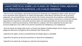 CARACTERÍSTICAS SOBRE LOS PLANES DE TRABAJO PARA ABORDAR
LOS PROCESOS PELIGROSOS, LOS CUALES DEBERÁN:
-Adicional a las necesidades y demandas de educación detectada, los trabajadores deben recibir educación
en las siguientes áreas: legislación en materia de seguridad y salud laboral, identificación de los procesos
peligrosos y los procedimientos de acción frente a los mismos, prevención de accidentes y enfermedades
ocupacionales, primeros auxilios, equipo de protección personal y colectiva, prevención y control de incendio,
seguridad vial, ergonomía, crecimiento personal, daños a la salud generados por el consumo de tabaco,
alcoholismo, sustancias psicotrópicas, estrés laboral y cualquier otro tema requerido de acuerdo a los
procesos peligrosos a los cuales se encuentran expuestos las trabajadoras y los trabajadores.
-Entre los planes de trabajo debe existir un Sistema de Vigilancia Epidemiológica de los riesgos y procesos
peligrosos adicional a la Vigilancia de la Utilización del Tiempo Libre.
-Especificar las reglas, normas y procedimientos de trabajo seguro y saludable.
-Especificar los planes de atención preventiva en salud de los trabajadores.
-Especificar los planes de contingencia y atención de emergencias.
 