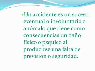 Un accidente es un suceso
eventual o involuntario o
anómalo que tiene como
consecuencias un daño
físico o psquico al
producirse una falta de
previsión o seguridad.
 