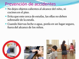 Prevención de accidentes
 No dejes objetos calientes al alcance del niño, ni
cocines en el piso.
 Evita que este cerca de estufas, las ollas no deben
sobresalir de la estufa.
 Cuando hiervas leche o agua, ponla en un lugar seguro,
fuera del alcance de los niños.
 