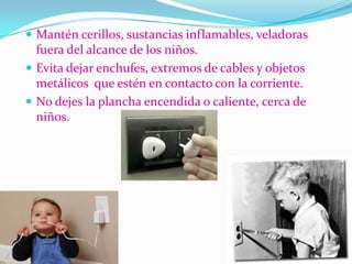  Mantén cerillos, sustancias inflamables, veladoras
fuera del alcance de los niños.
 Evita dejar enchufes, extremos de cables y objetos
metálicos que estén en contacto con la corriente.
 No dejes la plancha encendida o caliente, cerca de
niños.
 