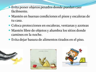  Evita poner objetos pesados donde puedan caer
fácilmente.
 Mantén en buenas condiciones el pisos y escaleras de
tu casa.
 Coloca protecciones en escaleras, ventanas y azoteas
 Mantén libre de objetos y alumbra los sitios donde
camines en la noche.
 Evita dejar basura de alimentos tirados en el piso.
 