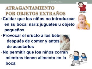Lic. Sonia Astuvilca J. 
• Cuidar que los niños no introduzcan 
en su boca, nariz juguetes u objetos 
pequeños 
• Provocar el eructo a los bebes 
después de comer y antes 
de acostarlos 
• No permitir que los niños corran 
mientras tienen alimento en la 
boca. 
 