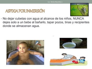 Lic. Sonia Astuvilca J. 
• No dejar cubetas con agua al alcance de los niños, NUNCA 
dejes solo a un bebe al bañarlo, tapar pozos, tinas y recipientes 
donde se almacenan agua. 
 