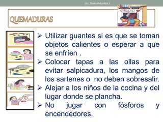 Lic. Sonia Astuvilca J. 
 Utilizar guantes si es que se toman 
objetos calientes o esperar a que 
se enfríen . 
 Colocar tapas a las ollas para 
evitar salpicadura, los mangos de 
los sartenes o no deben sobresalir. 
 Alejar a los niños de la cocina y del 
lugar donde se plancha. 
 No jugar con fósforos y 
encendedores. 
 