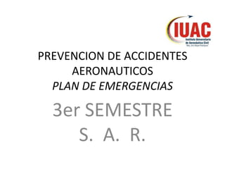 PREVENCION DE ACCIDENTES
     AERONAUTICOS
  PLAN DE EMERGENCIAS

  3er SEMESTRE
     S. A. R.
 