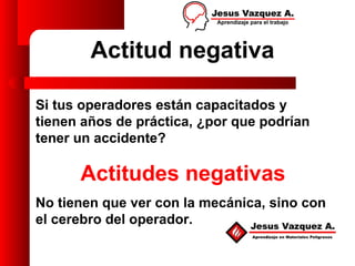 Actitud negativa

Si tus operadores están capacitados y
tienen años de práctica, ¿por que podrían
tener un accidente?

      Actitudes negativas
No tienen que ver con la mecánica, sino con
el cerebro del operador.
 