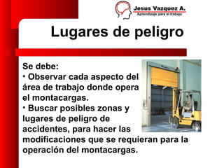 Lugares de peligro

Se debe:
• Observar cada aspecto del
área de trabajo donde opera
el montacargas.
• Buscar posibles zonas y
lugares de peligro de
accidentes, para hacer las
modificaciones que se requieran para la
operación del montacargas.
 