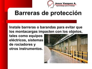 Barreras de protección

Instale barreras o barandas para evitar que
los montacargas impacten con los objetos,
tales como equipos
eléctricos, sistemas
de rociadores y
otros instrumentos.
 