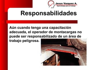 Responsabilidades

Aún cuando tenga una capacitación
adecuada, el operador de montacargas no
puede ser responsabilizado de un área de
trabajo peligrosa.
 
