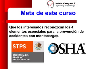 Meta de este curso

Que los interesados reconozcan los 4
elementos esenciales para la prevención de
accidentes con montacargas.
 
