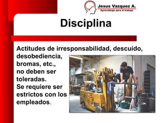 Disciplina

Actitudes de irresponsabilidad, descuido,
desobediencia,
bromas, etc.,
no deben ser
toleradas.
Se requiere ser
estrictos con los
empleados.
 