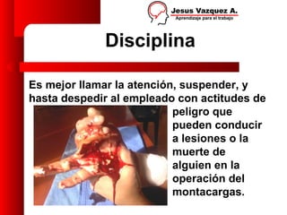 Disciplina

Es mejor llamar la atención, suspender, y
hasta despedir al empleado con actitudes de
                           peligro que
                           pueden conducir
                           a lesiones o la
                           muerte de
                           alguien en la
                           operación del
                           montacargas.
 