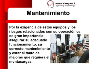 Mantenimiento

Por la exigencia de estos equipos y los
riesgos relacionados con su operación es
de gran importancia
asegurar su adecuado
funcionamiento, su
correcto mantenimiento
y estar al tanto de
mejoras que requiera el
montacargas.
 