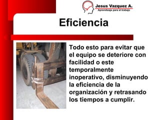 Eficiencia

  Todo esto para evitar que
  el equipo se deteriore con
  facilidad o este
  temporalmente
  inoperativo, disminuyendo
  la eficiencia de la
  organización y retrasando
  los tiempos a cumplir.
 