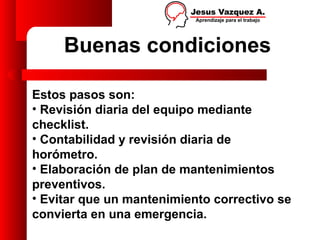 Buenas condiciones

Estos pasos son:
• Revisión diaria del equipo mediante
checklist.
• Contabilidad y revisión diaria de
horómetro.
• Elaboración de plan de mantenimientos
preventivos.
• Evitar que un mantenimiento correctivo se
convierta en una emergencia.
 