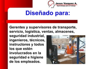 Diseñado para:

Gerentes y supervisores de transporte,
servicio, logística, ventas, almacenes,
seguridad industrial,
ingenieros, técnicos,
instructores y todos
los que estén
involucrados en la
seguridad e higiene
de los empleados.
 