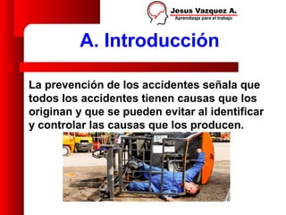 A. Introducción

La prevención de los accidentes señala que
todos los accidentes tienen causas que los
originan y que se pueden evitar al identificar
y controlar las causas que los producen.
 