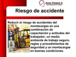 Riesgo de accidente

Reducir el riesgo de accidentes del
                montacargas es una
                combinación de
                capacitación y actitudes del
                trabajador, un medio
                ambiente de trabajo seguro,
                reglas y procedimientos de
                seguridad y un montacargas
                en buenas condiciones.
 