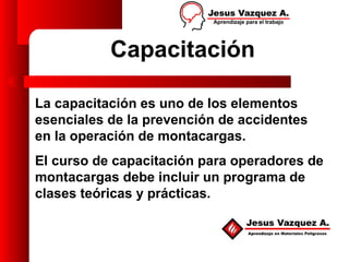 Capacitación

La capacitación es uno de los elementos
esenciales de la prevención de accidentes
en la operación de montacargas.
El curso de capacitación para operadores de
montacargas debe incluir un programa de
clases teóricas y prácticas.
 