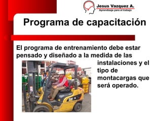 Programa de capacitación

El programa de entrenamiento debe estar
pensado y diseñado a la medida de las
                         instalaciones y el
                         tipo de
                         montacargas que
                         será operado.
 
