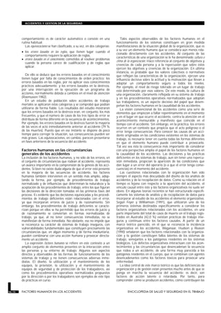 comportamiento es de carácter automático o consiste en una
rutina habitual.
Las equivocaciones se han clasificado, a su vez, en dos categorías:
• los errores basados en las reglas, que tienen lugar cuando el
comportamiento requiere la aplicación de reglas,
• errores basados en el conocimiento, cometidos al resolver problemas
cuando la persona carece de cualificación y de reglas que
aplicar.
De ello se deduce que los errores basados en el conocimiento
tienen lugar por falta de conocimientos de orden práctico; los
errores basados en las reglas, por no aplicar esos conocimientos
prácticos adecuadamente; y los errores basados en la destreza,
por una interrupción en la ejecución de un programa de
acciones, normalmente debida a cambios en el nivel de atención
(Rasmussen 1982).
En un estudio de población sobre accidentes de trabajo
mortales se aplicaron estas categorías y se comprobó que podían
utilizarse de forma fiable. Los resultados del estudio mostraron
que los errores basados en la destreza eran, en conjunto, los más
frecuentes, y que el número de casos de los tres tipos de error se
distribuía de forma diferente en la secuencia de acontecimientos.
Por ejemplo, los errores basados en la destreza fueron la mayoría
de las veces el acto inmediatamente anterior al accidente (79 %
de las muertes). Puesto que en ese instante se dispone de poco
tiempo para corregir la situación, sus consecuencias pueden ser
más graves. Las equivocaciones, en cambio, parecen presentarse
en fases anteriores de la secuencia del accidente.
Factores humanos en las circunstancias
generales de los accidentes
La inclusión de los factores humanos, y no sólo de los errores, en
el conjunto de circunstancias que rodean al accidente, representa
un avance importante en la comprensión de la génesis de los acci-
dentes. Si bien no existe duda alguna de que el error está presente
en la mayoría de las secuencias de accidente, los factores
humanos también intervienen en un sentido más amplio, adop-
tando la forma, por ejemplo, de procedimientos de trabajo
normalizado y de influencias que determinan la naturaleza y la
aceptación de los procedimientos de trabajo, entre los que figuran
las decisiones de la dirección tomadas en las primeras fases del
proceso. Es evidente que las decisiones equivocadas y los procedi-
mientos de trabajo deficientes están relacionados con el error,
ya que incorporan errores de juicio y de razonamiento. Sin
embargo, los procedimientos de trabajo deficientes se caracte-
rizan porque en ellos se ha permitido que los errores de juicio y
de razonamiento se conviertan en formas normalizadas de
trabajo, ya que, al no tener consecuencias inmediatas, no se
manifiestan de forma inmediata. No obstante, eso no impide que
se reconozca su carácter de sistemas de trabajo inseguros, con
vulnerabilidades fundamentales que constituyen precisamente las
circunstancias que, en algún momento y de forma involuntaria,
pueden combinarse con una acción humana y provocar directa-
mente un accidente.
La expresión factores humanos se refiere en este contexto a un
amplio conjunto de elementos presentes en la interacción entre
las personas y su entorno de trabajo. Algunos son aspectos
directos y observables de las formas de funcionamiento de los
sistemas de trabajo y no tienen consecuencias adversas inme-
diatas. El diseño, la utilización y el mantenimiento de los
equipos, la provisión, la utilización y el mantenimiento de
equipos de seguridad y de protección de los trabajadores, así
como los procedimientos operativos normalizados propuestos
por la dirección o por los trabajadores son ejemplos de este tipo
de prácticas en curso.
Tales aspectos observables de los factores humanos en el
funcionamiento de los sistemas constituyen en gran medida
manifestaciones de la situación global de la organización, que es
a su vez un elemento humano que se considera aún menos rela-
cionado directamente con los accidentes. Al conjunto de las
características de una organización se le ha denominado cultura o
clima de la organización. Hace referencia al conjunto de objetivos y
creencias de cada persona y a la repercusión que sobre éstos
ejercen los objetivos y creencias de la organización. En última
instancia, es probable que los valores colectivos o normativos
que reflejan las características de la organización, ejerzan una
influencia decisiva sobre la actitud y la motivación que llevan a
adoptar un comportamiento seguro a todos los niveles.
Por ejemplo, el nivel de riesgo tolerado en un lugar de trabajo
está determinado por esos valores. De este modo, la cultura de
una organización, claramente reflejada en su sistema de trabajo
y en los procedimientos operativos normalizados que adoptan
sus trabajadores, es un aspecto decisivo del papel que desem-
peñan los factores humanos en la causalidad de los accidentes.
La visión convencional de los accidentes como una serie de
elementos que empiezan a fallar repentinamente en el momento
y en el lugar en que ocurre el accidente, centra la atención en el
acontecimiento mensurable y manifiesto que coincide en el
tiempo con el accidente. Sin embargo, en la práctica, los errores
ocurren en un contexto que propicia que el acto peligroso o el
error tenga consecuencias. Para conocer las causas de un acci-
dente originadas en las condiciones existentes en los sistemas de
trabajo, es necesario tener en cuenta todas las formas diferentes
en que el elemento humano puede contribuir a provocarlo.
Tal vez sea ésta la consecuencia más importante de considerar
con una perspectiva amplia el papel de los factores humanos en
la causalidad de los accidentes. Las decisiones y las prácticas
deficientes en los sistemas de trabajo, aun sin tener una repercu-
sión inmediata, propician la aparición de las condiciones que
dan lugar a un error del operario (o a que el error tenga conse-
cuencias) en el momento del accidente.
Las cuestiones relacionadas con la organización han sido
siempre el aspecto más descuidado del diseño de los análisis de
accidentes y de la recopilación de datos. Como su relación en el
tiempo es lejana con respecto a la aparición del accidente, el
vínculo causal entre éste y los factores organizativos no suele ser
obvio. En algunas teorías recientes se han estructurado específi-
camente los sistemas de análisis y de recopilación de datos para
incorporar al estudio de los accidentes el elemento organizativo.
Según Feyer y Williamson (1991), que utilizaron uno de los
primeros sistemas destinados específicamente a considerar los
factores organizativos relacionados con los accidentes, en una
parte importante del total de casos de muerte en el trabajo regis-
trados en Australia (42,0 %) existían prácticas de trabajo inse-
guras y continuas entre los factores causales. A partir de un
marco teórico parecido, en el que se reconocía la incidencia
organizativa en los accidentes, Waganaar, Hudson y Reason
(1990) señalaron que los factores relacionados con la organiza-
ción y la gestión constituyen fallos latentes de los sistemas de
trabajo, semejantes a los patógenos residentes en los sistemas
biológicos. Los defectos organizativos interactúan con los acon-
tecimientos y las circunstancias que desencadenan la secuencia
que rodea a un accidente, de una forma muy parecida a los
patógenos residentes en el cuerpo, que se combinan con agentes
desencadenantes como los factores tóxicos para provocar una
enfermedad.
La idea central de este marco teórico es que las deficiencias de
organización y de gestión están presentes mucho antes de que se
ponga en marcha la secuencia del accidente; es decir, son
factores de acción latente o retardada. Por tanto, para
comprender cómo se producen accidentes, cómo contribuyen las
56.10 FACTORES HUMANOS EN LOS ACCIDENTES ENCICLOPEDIA DE SALUD Y SEGURIDAD EN EL TRABAJO
ACCIDENTES Y GESTION DE LA SEGURIDAD
 