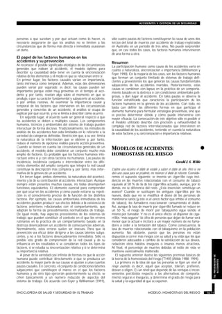 personas a que sucedan y por qué actúan como lo hacen, es
necesario asegurarse de que los análisis no se limiten a las
circunstancias que de forma más directa e inmediata ocasionan
un daño.
El papel de los factores humanos en los
accidentes y su prevención
Al reconocer el posible significado etiológico de las circunstancias
generales que rodean al accidente, el modelo óptimo para
describir su causalidad debe tener en cuenta la sincronización
relativa de los elementos y el modo en que se relacionan entre sí.
En primer lugar, los factores causales varían en importancia,
tanto intrínseca como temporal. Además, estas dos dimensiones
pueden variar por separado; es decir, las causas pueden ser
importantes porque están muy próximas en el tiempo al acci-
dente y, por tanto, revelan algo sobre el momento en que se
produjo, o por su carácter fundamental y subyacente al accidente,
o por ambas razones. Al examinar la importancia causal y
temporal de los factores que intervienen en las circunstancias
generales y concretas de un accidente, el análisis se ocupa de
explicar por qué ocurrió, y no se limita a describir cómo ocurrió.
En segundo lugar, el acuerdo suele ser general respecto a que
los accidentes se deben a múltiples causas. Los componentes
humanos, técnicos y ambientales del sistema de trabajo pueden
interactuar de forma decisiva. Tradicionalmente, los métodos de
análisis de los accidentes han sido limitados en lo referente a la
variedad de categorías definidas. Restricción que, a su vez, limita
la naturaleza de la información que se obtiene y, por tanto,
reduce el número de opciones viables para la acción preventiva.
Cuando se tienen en cuenta las circunstancias generales de un
accidente, el modelo debe considerar un conjunto mucho más
amplio de factores. Es probable que los factores humanos inte-
ractúen entre sí y con otros factores no humanos. Las pautas de
incidencia, incidencia conjunta e interrelación entre los dife-
rentes elementos del amplio conjunto que integra la red causal
constituye la descripción más completa y, por tanto, más infor-
mativa de la génesis de un accidente.
En tercer lugar, ambos elementos, la naturaleza del aconteci-
miento y la de su contribución al accidente, interactúan. Aunque
siempre están presentes muchas causas, no todas desempeñan
funciones equivalentes. El elemento esencial para comprender
por qué ocurren los accidentes y cómo puede evitarse su repeti-
ción es el conocimiento preciso de la función de los distintos
factores. Por ejemplo, las causas ambientales inmediatas de los
accidentes pueden producir sus efectos debido a la existencia de
factores anteriores relacionados con el comportamiento, que
adoptan la forma de procedimientos normalizados de trabajo.
De igual modo, hay aspectos preexistentes de los sistemas de
trabajo que pueden constituir el contexto en el que los errores
rutinarios en la práctica de un comportamiento basado en la
destreza desencadenan un accidente de consecuencias adversas.
Normalmente, estos errores suelen ser inocuos. Para que la
prevención sea eficaz debe dirigirse a las causas latentes subya-
centes, y no a los factores desencadenantes inmediatos. Sólo es
posible este grado de comprensión de la red causal y de su
influencia en los resultados si se consideran todos los tipos de
factores, si se estudia su sincronización relativa y si se determina
su importancia relativa.
A pesar de la variedad casi infinita de formas en que la acción
humana puede contribuir directamente a que se produzca un
accidente, la mayor parte de sus causas se ajustan a unas cuantas
pautas causales. En concreto, el conjunto de condiciones latentes
subyacentes que constituyen el marco en el que los factores
humanos y de otro tipo ejercerán posteriormente su efecto, se
ciñen básicamente a un número reducido de aspectos del
sistema de trabajo. De acuerdo con Feyer y Williamson (1991),
sólo cuatro pautas de factores constituyeron la causa de unos dos
tercios del total de muertes por accidente de trabajo registradas
en Australia en un período de tres años. No puede sorprender
que, en casi todos los casos, los factores humanos intervinieron
de una forma u otra.
Resumen
La participación humana como causa de los accidentes varía en
cuanto a naturaleza, sincronización e importancia (Williamson y
Feyer 1990). En la mayoría de los casos, son los factores humanos
que forman un conjunto limitado de sistemas de trabajo defi-
cientes y preexistentes los que generan las causas fundamentales
subyacentes de los accidentes mortales. Posteriormente, estas
causas se combinan con lapsus en la práctica de un comporta-
miento basado en la destreza o con condiciones ambientales peli-
grosas, y dan lugar al accidente. En tales pautas se observa la
función estratificada que caracteriza la participación de los
factores humanos en la génesis de los accidentes. Con todo, no
basta con definir las diferentes formas en que participa el
elemento humano para formular estrategias preventivas, sino que
es preciso determinar dónde y cómo puede intervenirse con
mayor eficacia. La consecución de este objetivo sólo es posible si
el modelo utilizado describe con precisión y exhaustividad la
compleja red de factores interrelacionados que intervienen en
la causalidad de los accidentes, teniendo en cuenta la naturaleza
de estos factores y su sincronización e importancia relativas.
•MODELOS DE ACCIDENTES:
HOMEOSTASIS DEL RIESGO
MODELO: HOMEOSTASIS DEL RIESGO
Gerald J. S. Wilde
Dadme una escalera el doble de estable y subiré el doble de alto. Pero si me
dais una causa para ser prudente, me mostraré el doble de reticente. Conside-
remos el supuesto siguiente: se inventa un cigarrillo cuya inci-
dencia en las muertes relacionadas con el consumo de tabaco
equivale al 50 % de la de los cigarrillos actuales, aunque, por lo
demás, no se diferencia del resto. ¿Esta invención constituye un
avance? Cuando se sustituyan los antiguos cigarrillos por los
nuevos, dado que no se modifica el deseo de las personas de
mantenerse sanos (y éste es el único factor que inhibe el consumo
de tabaco), los fumadores reaccionarán consumiendo el doble.
Así, aunque la tasa de muerte por cigarrillo fumado se reduce en
un 50 %, el riesgo de morir por tabaquismo sigue siendo el
mismo por fumador. Y no es el único efecto: al disponer de ciga-
rrillos “más seguros” la cifra de personas que dejan de fumar será
menor que la actual e incitará a un mayor número de no fuma-
dores a ceder a la tentación del tabaco. Como consecuencia, la
tasa de muertes relacionadas con el tabaquismo en la población
aumenta. No obstante, puesto que las personas no están
dispuestas a correr más riesgos con su salud y su vida que los que
consideren adecuados a cambio de la satisfacción de sus deseos,
reducirán otros hábitos inseguros o insanos menos atractivos.
Al final, el porcentaje de muertes debidas al estilo de vida se
mantiene esencialmente inalterado.
El supuesto anterior ilustra las siguientes premisas básicas de
la teoría de la homeostasis del riesgo (THR) (Wilde 1988; 1994):
La primera es la idea de que las personas se fijan un nivel de
riesgo asumido, es decir, aquél que aceptan, toleran, prefieren,
desean o eligen. Es un nivel que depende de las ventajas e incon-
venientes percibidos respecto a las alternativas de comporta-
miento seguras e inseguras, y determina el grado de riesgo para
la salud y la seguridad al que se exponen.
ENCICLOPEDIA DE SALUD Y SEGURIDAD EN EL TRABAJO 56.11 MODELO: HOMEOSTASIS DEL RIESGO 56.11
ACCIDENTES Y GESTION DE LA SEGURIDAD
56.PREVENCIONDE
ACCIDENTES
 
