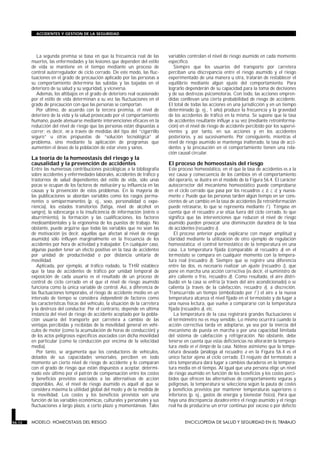 La segunda premisa se basa en que la frecuencia real de las
muertes, las enfermedades y las lesiones que dependen del estilo
de vida se mantiene en el tiempo mediante un proceso de
control autorregulador de ciclo cerrado. De este modo, las fluc-
tuaciones en el grado de precaución aplicado por las personas a
su comportamiento determina las subidas y las bajadas en el
deterioro de su salud y su seguridad, y viceversa.
Además, los altibajos en el grado de deterioro real ocasionado
por el estilo de vida determinan a su vez las fluctuaciones en el
grado de precaución con que las personas se comportan.
Por último, de acuerdo con la tercera premisa, el nivel de
deterioro de la vida y la salud provocado por el comportamiento
humano, puede atenuarse mediante intervenciones eficaces en la
reducción del nivel de riesgo que las personas están dispuestas a
correr; es decir, no a través de medidas del tipo del “cigarrillo
seguro” u otras propuestas de “solución tecnológica” al
problema, sino mediante la aplicación de programas que
aumenten el deseo de la población de estar vivos y sanos.
La teoría de la homeostasis del riesgo y la
causalidad y la prevención de accidentes
Entre las numerosas contribuciones psicológicas a la bibliografía
sobre accidentes y enfermedades laborales, accidentes de tráfico y
trastornos de salud dependientes del estilo de vida, sólo unas
pocas se ocupan de los factores de motivación y su influencia en las
causas y la prevención de estos problemas. En la mayoría de
las publicaciones se abordan variables como los rasgos perma-
nentes o semipermanentes (p. ej., sexo, personalidad o expe-
riencia), los estados transitorios (fatiga, nivel de alcohol en
sangre), la sobrecarga o la insuficiencia de información (estrés o
aburrimiento), la formación y las cualificaciones, los factores
medioambientales y la ergonomía de los puestos de trabajo. No
obstante, puede argüirse que todas las variables que no sean las
de motivación (es decir, aquéllas que afectan al nivel de riesgo
asumido) sólo influyen marginalmente en la frecuencia de los
accidentes por hora de actividad y trabajador. En cualquier caso,
algunas pueden tener un efecto positivo en la tasa de accidentes
por unidad de productividad o por distancia unitaria de
movilidad.
Aplicada, por ejemplo, al tráfico rodado, la THR establece
que la tasa de accidentes de tráfico por unidad temporal de
exposición de cada usuario es el resultado de un proceso de
control de ciclo cerrado en el que el nivel de riesgo asumido
funciona como la única variable de control. Así, a diferencia de
las fluctuaciones temporales, el riesgo de accidente medio en un
intervalo de tiempo se considera independiente de factores como
las características físicas del vehículo, la situación de la carretera
y la destreza del conductor. Por el contrario, depende en última
instancia del nivel de riesgo de accidente aceptado por la pobla-
ción usuaria del transporte por carretera a cambio de las
ventajas percibidas y recibidas de la movilidad general en vehí-
culos de motor (como la acumulación de horas de conducción) y
de los actos peligrosos específicos asociados con dicha movilidad
en particular (como la conducción por encima de la velocidad
media).
Por tanto, se argumenta que los conductores de vehículos,
dotados de sus capacidades sensoriales, perciben en todo
momento un cierto nivel de riesgo de accidente y lo comparan
con el grado de riesgo que están dispuestos a aceptar, determi-
nado este último por el patrón de compensación entre los costes
y beneficios previstos asociados a las alternativas de acción
disponibles. Así, el nivel de riesgo asumido es aquél al que se
considera máxima la utilidad global del modo y de la medida de
la movilidad. Los costes y los beneficios previstos son una
función de las variables económicas, culturales y personales y sus
fluctuaciones a largo plazo, a corto plazo y momentáneas. Tales
variables controlan el nivel de riesgo asumido en cada momento
específico.
Siempre que los usuarios del transporte por carretera
perciban una discrepancia entre el riesgo asumido y el riesgo
experimentado de una manera u otra, tratarán de restablecer el
equilibrio mediante algún ajuste del comportamiento. Para
lograrlo dependerán de su capacidad para la toma de decisiones
y de sus destrezas psicomotoras. Con todo, las acciones empren-
didas conllevan una cierta probabilidad de riesgo de accidente.
El total de todas las acciones en una jurisdicción y en un tiempo
determinado (p. ej., 1 año) produce la frecuencia y la gravedad
de los accidentes de tráfico en la misma. Se supone que la tasa
de accidentes resultante influye a su vez (mediante retroinforma-
ción) en el nivel de riesgo de accidente percibido por los supervi-
vientes y, por tanto, en sus acciones y en los accidentes
posteriores, y así sucesivamente. Por consiguiente, mientras el
nivel de riesgo asumido se mantenga inalterado, la tasa de acci-
dentes y la precaución en el comportamiento tienen una rela-
ción causal circular.
El proceso de homeostasis del riesgo
Este proceso homeostático, en el que la tasa de accidentes es a la
vez causa y consecuencia de los cambios en el comportamiento
del operario, se ilustra en el modelo de la Figura 56.4. El carácter
autocorrector del mecanismo homeostático puede comprobarse
en el ciclo cerrado que pasa por los recuadros e, b, c, d, y nueva-
mente e. Puede que las personas tarden algún tiempo en ser cons-
cientes de un cambio en la tasa de accidentes (la retroinformación
puede retrasarse, lo que se representa mediante f ). Téngase en
cuenta que el recuadro a se sitúa fuera del ciclo cerrado, lo que
significa que las intervenciones que reducen el nivel de riesgo
asumido pueden provocar una disminución duradera de la tasa
de accidentes (recuadro e).
El proceso anterior puede explicarse con mayor amplitud y
claridad mediante la utilización de otro ejemplo de regulación
homeostática: el control termostático de la temperatura en una
casa. La temperatura fijada (comparable al recuadro a) en el
termostato se compara en cualquier momento con la tempera-
tura real (recuadro b). Siempre que se registre una diferencia
entre las dos, es necesario realizar un ajuste (recuadro c), que
pone en marcha una acción correctiva (es decir, el suministro de
aire caliente o frío, recuadro d). Como resultado, el aire distri-
buido en la casa se enfría (a través del aire acondicionado) o se
calienta (a través de la calefacción, recuadro e), a discreción.
Transcurrido un tiempo (simbolizado por f ) el aire a la nueva
temperatura alcanza el nivel fijado en el termostato y da lugar a
una nueva lectura, que vuelve a compararse con la temperatura
fijada (recuadro a), etc.
La temperatura de la casa registrará grandes fluctuaciones si
el termómetro no es muy sensible. Lo mismo ocurrirá cuando la
acción correctiva tarda en adoptarse, ya sea por la inercia del
mecanismo de puesta en marcha o por una capacidad limitada
del sistema de calefacción y refrigeración. No obstante, debe
tenerse en cuenta que estas deficiencias no alterarán la tempera-
tura media en el tiempo de la casa. Nótese asimismo que la tempe-
ratura deseada (análoga al recuadro a en la Figura 56.4 es el
único factor ajeno al ciclo cerrado. El reajuste del termostato a
otra temperatura dará lugar a cambios duraderos en la tempera-
tura media en el tiempo. Al igual que una persona elige un nivel
de riesgo asumido en función de los beneficios y los costes perci-
bidos que ofrecen las alternativas de comportamiento seguras y
peligrosas, la temperatura se selecciona según la pauta de costes
y beneficios previstos por mantener temperaturas superiores o
inferiores (p. ej., gastos de energía y bienestar físico). Para que
haya una discrepancia duradera entre el riesgo asumido y el riesgo
real ha de producirse un error continuo por exceso o por defecto
56.12 MODELO: HOMEOSTASIS DEL RIESGO ENCICLOPEDIA DE SALUD Y SEGURIDAD EN EL TRABAJO
ACCIDENTES Y GESTION DE LA SEGURIDAD
 