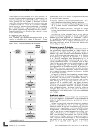 cognitiva para desarrollar modelos en los que se presenta a las
personas como procesadores de información que responden a su
entorno y a los riesgos de éste intentando percibir y controlar los
riesgos existentes. En tales modelos, los accidentes se conside-
raban fallos de las distintas partes de este proceso de control, que
se producen cuando una o varias de sus fases no se completan
satisfactoriamente. Asimismo, dejó de inculparse a las personas
por los fallos o los errores y se prestó mayor atención al desequi-
librio entre el comportamiento que exigen la tarea o el sistema y
las posibilidades inherentes al modo en que se genera y se orga-
niza el comportamiento.
Comportamiento humano
Hale y Glendon (1987) profundizaron posteriormente en esos
modelos, vinculándolos con el trabajo de Rasmussen y Reason
(Reason 1990), en el que se clasifica el comportamiento humano
en tres niveles de procesamiento:
• respuestas automáticas, en gran medida inconscientes, a situa-
ciones rutinarias (comportamiento basado en la destreza);
• aplicación de las normas aprendidas a un diagnóstico correcto
de la situación existente (comportamiento basado en las
normas),
• resolución de problemas consciente y prolongada en el tiempo
en situaciones novedosas (comportamiento basado en el cono-
cimiento).
Los fallos de control habituales difieren de un nivel de
comportamiento a otro, al igual que los tipos de accidentes y las
medidas de seguridad apropiadas para controlarlos. El modelo
de Hale y Glendon, actualizado con conceptos más recientes, se
describe en la Figura 56.5. Se compone de diversos módulos que
irán explicándose para facilitar la comprensión del funciona-
miento global del modelo.
Vínculo con los modelos de desviación
El punto de partida del modelo de Hale y Glendon es el modo en
que se desarrolla el peligro en un lugar de trabajo o sistema. Se
considera que el peligro siempre está presente, aunque se
mantiene bajo control mediante numerosas medidas de preven-
ción de accidentes asociadas a los equipos físicos (p. ej., el diseño
de los equipos y los dispositivos de protección), a las personas
(p. ej., operarios cualificados), a los procedimientos (p. ej., el
mantenimiento preventivo) y a la organización (p. ej., la asigna-
ción de competencias respecto a las principales tareas de segu-
ridad). Siempre que se hayan previsto todos los peligros y riesgos
potenciales importantes y se hayan diseñado y elegido adecuada-
mente las medidas de prevención pertinentes, no se producirán
daños. Sólo si se produce una desviación respecto a este estado
normal y conveniente, puede iniciarse el proceso de un accidente.
(Los modelos de desviación se abordan con detalle en “Modelos
de desviación de accidentes”.)
La tarea de las personas que componen el sistema es garan-
tizar un funcionamiento correcto de las medidas de prevención
de accidentes, con el fin de evitar las desviaciones mediante la
utilización de los procedimientos oportunos para cada eventua-
lidad, el manejo de los equipos de seguridad con precaución y la
realización de las comprobaciones y los ajustes necesarios.
Asimismo, estas personas deben ocuparse de detectar y corregir
muchas de las desviaciones potenciales y de adaptar el sistema
y sus medidas preventivas a las nuevas exigencias, peligros y
conceptos. Todas estas acciones se incluyen en el modelo de
Hale y Glendon como tareas de detección y control relacionadas
con el peligro.
Resolución de problemas
En el modelo de Hale y Glendon, el papel de la acción humana
en el control del peligro se considera una tarea de resolución de
problemas. Sus fases pueden disponerse genéricamente como en
la Figura 56.6.
La tarea es un proceso de consecución de objetivos, basado en
las normas establecidas en la primera fase de la Figura 56.6. Se
trata de las normas de seguridad que los trabajadores se autoim-
ponen o que son estipuladas por las empresas, los fabricantes o
los legisladores. El modelo ofrece la ventaja de que puede apli-
carse no sólo a determinados trabajadores enfrentados a un
peligro inminente o futuro, sino también a grupos de trabaja-
dores, departamentos u organizaciones que tratan de controlar
simultáneamente el peligro existente en un proceso o una acti-
vidad y el peligro futuro originado por las nuevas tecnologías o
por productos en la fase de diseño. Por tanto, los sistemas de
gestión de la seguridad pueden ajustarse a un modelo
56.16 MODELOS DE ACCIDENTES ENCICLOPEDIA DE SALUD Y SEGURIDAD EN EL TRABAJO
ACCIDENTES Y GESTION DE LA SEGURIDAD
Figura 56.6 • Ciclo de resolución de problemas.
 