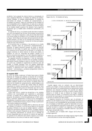 accidentes. Surry agrupó los marcos teóricos y conceptuales en
cinco categorías diferentes: 1) modelos de cadenas de aconteci-
mientos múltiples, 2) modelos epidemiológicos, 3) modelos de
intercambio de energía, 4) modelos de comportamiento, y
5) modelos de sistemas. Llegó a la conclusión de los modelos no
son incompatibles entre sí; simplemente, en cada uno se subrayan
aspectos distintos, lo que la llevó a combinar los diversos marcos
en un modelo amplio y general. No obstante, Surry especificó
claramente que su modelo debe considerarse provisional y no
definitivo.
En opinión de Surry, un accidente puede describirse mediante
una serie de preguntas que forman una jerarquía secuencial de
niveles, en la que las respuestas a cada una de ellas determinan
si un suceso acaba en accidente o no. El modelo de Surry (véase
la Figura 56.8) refleja los principios del procesamiento de infor-
mación humano y se basa en un concepto del accidente como
desviación del proceso previsto. Consta de tres fases principales,
unidas por dos ciclos similares.
En la primera fase se considera a las personas en su medio
global, incluidos todos los parámetros medioambientales y
humanos. El agente potencial causante de lesión se describe
asimismo en esta etapa. Se supone que, mediante las acciones
(o la ausencia de las mismas) de las personas, se erradican los
peligros existentes en dicho entorno. A efectos del análisis, se
establece un ciclo de “desarrollo del peligro” basado en la
primera secuencia de preguntas. Si se dan respuestas negativas a
alguna de ellas, el peligro en cuestión se convierte en inminente.
La segunda secuencia de preguntas o “ciclo de materializa-
ción del peligro”, vincula el nivel de éste con posibles resultados
alternativos cuando el peligro se pone en marcha. Debe tenerse
en cuenta que, mediante el seguimiento de diversas rutas del
modelo, es posible distinguir entre los peligros deliberados
(o aceptados conscientemente) y los resultados negativos invo-
luntarios. La diferencia entre actos inseguros “parecidos a un
accidente”, contratiempos y accidentes propiamente dichos se
aclara asimismo en el modelo.
El modelo WEF
En 1973, un comité creado por el Fondo Sueco para el Medio
Ambiente de Trabajo para analizar la situación de la investiga-
ción sobre accidentes de trabajo en Suecia propuso un “nuevo”
modelo y lo presentó como un instrumento universal que debía
emplear cualquier estudio en este terreno. Se definió como una
síntesis de los modelos de comportamiento, epidemiológicos y de
sistemas existentes y se afirmó que incluía todos los aspectos
importantes en materia de prevención. Se hizo referencia, entre
otros, al modelo de Surry, pero sin mencionar que éste era casi
idéntico al propuesto. Sólo se habían realizado algunos cambios
para perfeccionarlo.
Como suele ocurrir cuando las perspectivas y los modelos
científicos son recomendados por organismos y autoridades
centrales, el modelo sólo se adopta posteriormente en ciertos
proyectos. No obstante, el informe publicado por el WEF contri-
buyó a aumentar rápidamente el interés de los investigadores
escandinavos en general y suecos en particular en la creación de
modelos y el desarrollo de teorías y al poco tiempo se plantearon
otros nuevos modelos de accidentes.
El punto de partida en el modelo WEF (a diferencia del nivel
del “hombre y el entorno” en el de Surry) radica en el concepto
de peligro, limitado en este caso al “peligro objetivo” y diferen-
ciado de la percepción subjetiva del mismo. El peligro objetivo
se define como una parte integrante de un determinado sistema
y se determina básicamente en función de la cantidad de
recursos disponibles para la inversión en materia de seguridad.
El aumento de la tolerancia del sistema respecto a la variabi-
lidad humana se cita como un modo de reducir el peligro.
Cuando alguien entra en contacto con un determinado
sistema y sus riesgos, se inicia un proceso. Debido a las caracte-
rísticas del sistema y el comportamiento de cada persona, puede
plantearse una situación de peligro. De acuerdo con algunos
autores, lo más importante (en lo que se refiere a dichas caracte-
rísticas) es el modo en que se indican los riesgos mediante
diversos tipos de señales. La inminencia del riesgo se establece
en función de la percepción, la interpretación y las acciones de
la persona en relación con tales señales.
La siguiente secuencia en el proceso, que, en principio, es
idéntica a la del modelo de Surry, está relacionada directamente
con el suceso y con la posibilidad de que provoque una lesión o
no. Si el peligro se materializa, ¿puede ser detectado en la prác-
tica?, ¿es percibido por la persona a la que afecta, y es capaz ésta
de evitar la lesión o el daño? Las respuestas a estas preguntas
explican el tipo y el grado de resultados adversos a que puede
dar origen este período crítico.
Se consideró que el modelo WEF (Figura 56.9) ofrece las
ventajas siguientes:
• Aclara que unas condiciones de trabajo seguras exigen la adop-
ción de acciones en la fase más temprana posible.
ENCICLOPEDIA DE SALUD Y SEGURIDAD EN EL TRABAJO 56.19 MODELOS DE SECUENCIA DE ACCIDENTES 56.19
ACCIDENTES Y GESTION DE LA SEGURIDAD
56.PREVENCIONDE
ACCIDENTES
Figura 56.8 • El modelo de Surry.
 