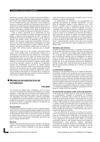 (Andersson y Lagerlöf 1983), el modelo de desviación (Kjellén y
Larsson 1981) y el denominado modelo finlandés (Tuominen y
Saari 1982). Tales niveles de análisis también son fundamentales
para los modelos descritos aquí. Ahora bien, en los modelos de
secuencia se propone asimismo un instrumento teórico para el
análisis de los mecanismos que relacionan dichos niveles entre sí.
Autores como Hale y Glendon (1987), desde la perspectiva de
los factores humanos, y Benner (1975), desde un punto de vista
sistémico, han realizado contribuciones importantes al respecto.
Como se deduce claramente de la comparación de estos
modelos, Surry no asignó una posición esencial al concepto de
peligro, a diferencia de las propuestas del WEF. Su punto de
partida fue la interacción de hombre y entorno, lo que refleja un
enfoque más amplio, similar al planteado por el grupo de
Malmoe. Por otra parte, al igual que el comité WEF, Surry no se
refirió a otros niveles de análisis ajenos al trabajador y su medio
ambiente, como los organizativos y sociales. Además, las obser-
vaciones del estudio de Malmoe citadas aquí en relación con
el modelo WEF también parecen oportunas para el modelo
de Surry.
Una síntesis actual de los tres modelos presentados podría
incluir menos detalles sobre el procesamiento humano de la
información y más datos sobre las condiciones “estructurales”
(remontándose más atrás en el “flujo” de causas) en los niveles
organizativo y social. Los elementos clave en una secuencia de
preguntas destinada a abordar la relación entre los niveles orga-
nizativo y de interacción de hombre y máquina, podrían dedu-
cirse de los principios modernos de gestión de la seguridad,
incluidas las metodologías de garantía de calidad (control
interno y otras). Del mismo modo, una secuencia de preguntas
referente a la vinculación entre los niveles organizativo y social
podría basarse en los principios actuales de supervisión e inspec-
ción centradas en los sistemas. En la Figura 56.11 se esboza un
modelo general aproximado que se basa en el diseño original de
Surry, al que se añaden estos elementos.
•MODELOS DE DESVIACION DE
ACCIDENTES
MODELOS DE DESVIACION DE ACCIDENTES
Urban Kjellén
Un accidente de trabajo puede considerarse como un efecto
anormal o no deseado de los procesos desarrollados en un sistema
industrial, o como algo que no funciona como estaba previsto.
Además de las lesiones personales, puede tener otras consecuen-
cias indeseables, como daños materiales, emisiones accidentales
de contaminación al medio ambiente, retrasos o reducción de la
calidad de los productos. El modelo de desviación tiene sus raíces en
la teoría de sistemas. Su aplicación conlleva la consideración de
los accidentes como desviaciones.
Desviaciones
La definición de desviación en lo que se refiere a requisitos especifi-
cados coincide con la de disconformidad recogida en las normas
de gestión de calidad ISO 9000 de la Organización Internacional
de Normalización (ISO 1994). El valor de la variable de sistemas
se clasifica como desviación si se sale de la norma. Las variables
de sistemas son las características mensurables del mismo, que
pueden adoptar distintos valores.
Normas
Existen cuatro tipos diferentes de normas, referidos a los aspectos
siguientes: a) los requisitos especificados, b) lo que se ha planifi-
cado, c) lo que es normal o habitual, y d) lo que es aceptado.
Cada uno de ellas se caracteriza por el modo en que se ha esta-
blecido y su grado de formalización.
Las disposiciones, las normativas y los procedimientos de
seguridad son ejemplos de requisitos especificados. Un caso
típico de desviación respecto a estos requisitos es un “error
humano”, definido como la transgresión de una norma. Las
normas relativas a lo que es “normal o habitual” y lo que es
“aceptado” están menos formalizadas. Su aplicación es caracte-
rística de los establecimientos industriales, en los que la planifi-
cación se centra en los resultados y la ejecución del trabajo se
deja a discreción de quienes lo realizan. Un ejemplo de desvia-
ción respecto de una norma “aceptada” es el “factor incidental”,
es decir, un acontecimiento poco habitual que puede producir
(o no) un accidente (Leplat 1978). Otro ejemplo es el “acto peli-
groso”, tradicionalmente definido como una acción personal
que infringe un procedimiento seguro aceptado por la mayoría
(ANSI 1962).
Variables del sistema
Al aplicar el modelo de desviación, el conjunto o serie de valores
de las variables del sistema se divide en dos clases: normales y de
desviación. La distinción entre ambas puede resultar problemá-
tica. Es posible que se planteen diferencias de opinión sobre lo
que es normal, por ejemplo, entre los trabajadores, los supervi-
sores, la dirección y los diseñadores del sistema. Un segundo
problema se refiere a la ausencia de normas en las situaciones de
trabajo que no se han presentado anteriormente (Rasmussen,
Duncan y Leplat 1987). Tanto las diferencias de opinión como la
falta de normas pueden contribuir por sí mismas a un aumento
de los riesgos.
La dimensión temporal
El tiempo es una dimensión básica en el modelo de desviación.
El accidente se analiza como un proceso, y no como un aconteci-
miento único o como una cadena de factores causales. El proceso
se desarrolla a través de fases consecutivas, de forma que existe
una transición de las condiciones normales del sistema industrial
a condiciones anómalas o de falta de control. A continuación tiene
lugar una pérdida de control de las energías del sistema y se produce
el daño o la lesión. En la Figura 56.12 se muestra, en relación con
esta transición, un ejemplo de análisis de un accidente, basado en
un modelo desarrollado por la Unidad de Investigación de Acci-
dentes de Trabajo (UIAT) de Estocolmo.
El control del accidente como centro de atención
Cada modelo de accidentes tiene un único centro de atención y
su correspondiente estrategia de prevención de accidentes.
El modelo de desviación sitúa el centro de atención en la fase
inicial de la secuencia del accidente, caracterizada por las condi-
ciones anómalas o falta de control. La prevención de accidentes
se lleva a cabo mediante la retroalimentación en los casos en que
se utilizan sistemas de información para la planificación de la
producción y la gestión del control y la seguridad. El objetivo es
lograr una ejecución uniforme de las operaciones, con el menor
número posible de interferencias e improvisaciones, para evitar el
aumento del riesgo de accidentes.
Hay que diferenciar las acciones correctivas de las preven-
tivas. La corrección de las desviaciones coincide con el primer
orden de retroinformación establecido en la jerarquía de Van
Court Hare y no da lugar a un aprendizaje organizativo basado
en las experiencias de accidentes (Hare 1967). Las acciones
preventivas se llevan a cabo mediante órdenes más elevadas de
retroinformación, cuya ejecución requiere aprendizaje.
Un ejemplo de este tipo de acciones es la elaboración de instruc-
ciones para desempeñar un trabajo nuevo, basadas en normas
comúnmente admitidas sobre métodos de trabajo seguros.
56.22 MODELOS DE DESVIACION DE ACCIDENTES ENCICLOPEDIA DE SALUD Y SEGURIDAD EN EL TRABAJO
ACCIDENTES Y GESTION DE LA SEGURIDAD
 