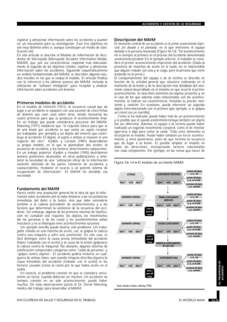 registrar y almacenar información sobre los accidentes y pueden
ser un mecanismo para su investigación. Esos tres objetivos no
son muy distintos entre sí, aunque constituyen un medio de clasi-
ficación útil.
En este artículo se describe el Modelo de Información de Acci-
dentes de Merseyside (Merseyside Accident Information Model,
MAIM), que, por sus características, responde más adecuada-
mente al segundo de los objetivos citados, registrar y almacenar
información sobre los accidentes. Siguiendo esquemáticamente
un análisis fundamentado del MAIM, se describen algunos estu-
dios iniciales en los que se evalúa el modelo. El artículo finaliza
con la referencia a los últimos avances del MAIM, incluida la
utilización de “software inteligente” para recopilar y analizar
información sobre accidentes con lesiones.
Primeros modelos de accidente
En el modelo de Heinrich (1931), la secuencia causal que da
lugar a un accidente se equiparó con una sucesión de cinco fichas
de dominó que caen unas sobre otras, siendo necesarias las
cuatro primeras para que se produzca el acontecimiento final.
En un trabajo que puede considerarse precursor del MAIM,
Manning (1971) estableció que “el requisito básico para que se
de una lesión por accidente es que exista un sujeto receptor
(un trabajador, por ejemplo) y un objeto del entorno que contri-
buya al accidente. El objeto, el sujeto o ambos se mueven el uno
respecto del otro”. Kjellén y Larsson (1981) desarrollaron
su propio modelo, en el que se planteaban dos niveles: la
secuencia de accidente y los factores determinantes subyacentes.
En un trabajo posterior, Kjellén y Hovden (1993) describieron
avances posteriores alcanzados en otras publicaciones y seña-
laron la necesidad de una “utilización eficaz de la información
existente obtenida de los partes rutinarios de accidentes y
cuasiaccidentes, mediante el recurso a un potente sistema de
recuperación de información”. El MAIM ha atendido esa
necesidad.
Fundamento del MAIM
Parece existir una aceptación general de la idea de que la infor-
mación sobre accidentes útil no debe limitarse a las circunstancias
inmediatas del daño o la lesión, sino que debe extenderse
también a la cadena precedente de acontecimientos y a los
factores que determinan la existencia de la secuencia del acci-
dente. Sin embargo, algunos de los primeros sistemas de clasifica-
ción no cumplían este requisito; los objetos, los movimientos
(de las personas o de las cosas) y los acontecimientos solían
mezclarse y no se distinguía entre acontecimientos sucesivos.
Un ejemplo sencillo puede ilustrar este problema. Un traba-
jador resbala en una mancha de aceite, cae, se golpea la cabeza
contra una máquina y sufre una conmoción. En este caso, es
fácil distinguir entre la causa previa (inmediata) del accidente
(haber resbalado con el aceite) y la causa de la lesión (golpearse
la cabeza contra la máquina). No obstante, algunos sistemas de
clasificación comprenden categorías como “caída de personas” y
“golpes contra objetos”. El accidente podría incluirse en cual-
quiera de ambas clases, aun cuando ninguna describa siquiera la
causa inmediata del accidente (resbalar con el aceite) ni los
factores causales (como la razón por la que había aceite en el
suelo).
En esencia, el problema consiste en que se considera única-
mente un factor, cuando deberían ser muchos. Un accidente no
siempre consiste en un solo acontecimiento; puede haber
muchos. De estas observaciones partió el Dr. Derek Manning,
médico del trabajo, para desarrollar el MAIM.
Descripción del MAIM
El elemento central de un accidente es el primer acontecimiento impre-
visto (no deseado o no planeado), en el que interviene el equipo
dañado o la persona lesionada (Figura 56.14). Tal acontecimiento
no es siempre el primero en el proceso del accidente denominado
acontecimiento precedente. En el ejemplo anterior, el resbalón se consi-
dera el primer acontecimiento imprevisto del accidente. (Dada la
presencia de manchas de aceite en el suelo, no es imprevisible
que alguien resbale con una y se caiga, pero la persona que viene
andando no lo prevé.)
El comportamiento del equipo o de la víctima se describe en
función de la actividad general que estuviera realizando en el
momento de la lesión y de la descripción más detallada del movi-
miento corporal desarrollado en el instante en que ocurrió el primer
acontecimiento. Se describen asimismo los objetos presentes y, en
el caso de los que además están relacionados con los aconteci-
mientos, se indican sus características, incluidas su posición, movi-
miento y condición. En ocasiones, puede intervenir un segundo
objeto interrelacionado con el primero (por ejemplo, si se golpea
un cincel con un martillo).
Como se ha indicado, puede haber más de un acontecimiento
y es posible que el segundo acontecimiento incluya también un objeto
(tal vez diferente). Además, el equipo o la víctima puede haber
realizado un segundo movimiento corporal, como el de intentar
agarrarse a algo para evitar la caída. Todo estos elementos se
incorporan al modelo. Puede haber también un tercer aconteci-
miento, y otros posteriores, antes de que termine la secuencia
que da lugar a la lesión. Es posible ampliar el modelo en
todas las direcciones, incorporando factores relacionados
con cada componente. Por ejemplo, en las ramas que nacen de
ENCICLOPEDIA DE SALUD Y SEGURIDAD EN EL TRABAJO 56.25 EL MODELO MAIM 56.25
ACCIDENTES Y GESTION DE LA SEGURIDAD
56.PREVENCIONDE
ACCIDENTES
Figura 56.14 • El modelo de accidente MAIM.
 