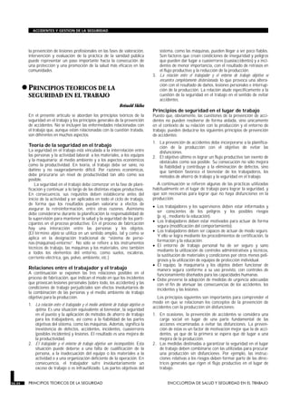 la prevención de lesiones profesionales en las fases de valoración,
intervención y evaluación de la práctica de la sanidad pública
puede representar un paso importante hacia la consecución de
una protección y una promoción de la salud más eficaces en las
comunidades.
•PRINCIPIOS TEORICOS DE LA
SEGURIDAD EN EL TRABAJO
PRINCIPIOS TEORICOS DE LA SEGURIDAD
Reinald Skiba
En el presente artículo se abordan los principios teóricos de la
seguridad en el trabajo y los principios generales de la prevención
de accidentes. No se incluyen las enfermedades relacionadas con
el trabajo que, aunque están relacionadas con la cuestión tratada,
son diferentes en muchos aspectos.
Teoría de la seguridad en el trabajo
La seguridad en el trabajo está vinculada a la interrelación entre
las personas y la actividad laboral; a los materiales, a los equipos
y la maquinaria; al medio ambiente y a los aspectos económicos
como la productividad. En teoría, el trabajo debe ser sano, no
dañino y no exageradamente difícil. Por razones económicas,
debe procurarse un nivel de productividad tan alto como sea
posible.
La seguridad en el trabajo debe comenzar en la fase de plani-
ficación y continuar a lo largo de las distintas etapas productivas.
En consecuencia, sus requisitos deben establecerse antes del
inicio de la actividad y ser aplicados en todo el ciclo de trabajo,
de forma que los resultados puedan valorarse a efectos de
asegurar la retroinformación, entre otras razones. Asimismo
debe considerarse durante la planificación la responsabilidad de
la supervisión para mantener la salud y la seguridad de los parti-
cipantes en el proceso productivo. En el proceso de fabricación
hay una interacción entre las personas y los objetos.
(El término objeto se utiliza en un sentido amplio, tal y como se
aplica en la designación tradicional de “sistema de perso-
nas-(máquinas)-entorno”. No sólo se refiere a los instrumentos
técnicos de trabajo, las máquinas y los materiales, sino también
a todos los elementos del entorno, como suelos, escaleras,
corriente eléctrica, gas, polvo, ambiente, etc.)
Relaciones entre el trabajador y el trabajo
A continuación se exponen las tres relaciones posibles en el
proceso de fabricación, que indican el modo en que los incidentes
que provocan lesiones personales (sobre todo, los accidentes) y las
condiciones de trabajo perjudiciales son efectos involuntarios de
la combinación de las personas y el medio ambiente de trabajo
objetivo para la producción.
1. La relación entre el trabajador y el medio ambiente de trabajo objetivo es
óptima. Es una situación equivalente al bienestar, la seguridad
en el puesto y la aplicación de métodos de ahorro de trabajo
para los trabajadores, así como a la fiabilidad de las partes
objetivas del sistema, como las máquinas. Además, significa la
inexistencia de defectos, accidentes, incidentes, cuasierrores
(posibles incidentes) y lesiones. El resultado es una mejora de
la productividad.
2. El trabajador y el entorno de trabajo objetivo son incompatibles. Esta
situación puede deberse a una falta de cualificación de la
persona, a la inadecuación del equipo o los materiales a la
actividad o a una organización deficiente de la operación. En
consecuencia, el trabajador sufre involuntariamente un
exceso de trabajo o es infrautilizado. Las partes objetivas del
sistema, como las máquinas, pueden llegar a ser poco fiables.
Son factores que crean condiciones de inseguridad y peligros
que pueden dar lugar a cuasierrores (cuasiaccidentes) y a inci-
dentes de menor importancia, con el resultado de retrasos en
el flujo productivo y la reducción de la producción.
3. La relación entre el trabajador y el entorno de trabajo objetivo se
encuentra completamente distorsionada, lo que provoca una altera-
ción con el resultado de daños, lesiones personales e interrup-
ción de la producción. La relación alude específicamente a la
cuestión de la seguridad en el trabajo en el sentido de evitar
accidentes.
Principios de seguridad en el lugar de trabajo
Puesto que, obviamente, las cuestiones de la prevención de acci-
dentes no pueden resolverse de forma aislada, sino únicamente
en el contexto de su relación con la producción y el entorno de
trabajo, pueden deducirse los siguientes principios de prevención
de accidentes:
1. La prevención de accidentes debe incorporarse a la planifica-
ción de la producción con el objetivo de evitar las
disfunciones.
2. El objetivo último es lograr un flujo productivo tan exento de
obstáculos como sea posible. Su consecución no sólo mejora
la fiabilidad y contribuye a la eliminación de defectos, sino
que también favorece el bienestar de los trabajadores, los
métodos de ahorro de trabajo y la seguridad en el trabajo.
A continuación se refieren algunas de las prácticas utilizadas
habitualmente en el lugar de trabajo para lograr la seguridad, y
que son necesarias para lograr que no haya disfunciones en la
producción:
• Los trabajadores y los supervisores deben estar informados y
ser conscientes de los peligros y los posibles riesgos
(p. ej., mediante la educación).
• Los trabajadores deben estar motivados para actuar de forma
segura (modificación del comportamiento).
• Los trabajadores deben ser capaces de actuar de modo seguro.
Y ello se logra mediante los procedimientos de certificación, la
formación y la educación.
• El entorno de trabajo personal ha de ser seguro y sano
mediante la utilización de controles administrativos y técnicos,
la sustitución de materiales y condiciones por otros menos peli-
grosos y la utilización de equipos de protección individual.
• El equipo, la maquinaria y los objetos deben funcionar de
manera segura conforme a su uso previsto, con controles de
funcionamiento diseñados para las capacidades humanas.
• Debe preverse la adopción de medidas de urgencia adecuadas
con el fin de atenuar las consecuencias de los accidentes, los
incidentes y las lesiones.
Los principios siguientes son importantes para comprender el
modo en que se relacionan los conceptos de la prevención de
accidentes con la producción sin disfunciones:
1. En ocasiones, la prevención de accidentes se considera una
carga social en lugar de una parte fundamental de las
acciones encaminadas a evitar las disfunciones. La preven-
ción de éstas es un factor de motivación mejor que la de acci-
dentes, ya que de la primera se espera que dé lugar a una
mejora de la producción.
2. Las medidas destinadas a garantizar la seguridad en el lugar
de trabajo deben combinarse con las utilizadas para procurar
una producción sin disfunciones. Por ejemplo, las instruc-
ciones relativas a los riesgos deben formar parte de las direc-
trices generales que rigen el flujo productivo en el lugar de
trabajo.
56.34 PRINCIPIOS TEORICOS DE LA SEGURIDAD ENCICLOPEDIA DE SALUD Y SEGURIDAD EN EL TRABAJO
ACCIDENTES Y GESTION DE LA SEGURIDAD
 