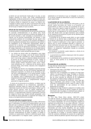 accidente son una iluminación inadecuada en la zona, un piso
inseguro (mancha de aceite), unas suelas antideslizamiento
inapropiadas, la falta de protección en la cabeza y la mala colo-
cación del repuesto. El accidente podría no haberse producido si
se hubiese evitado la conjunción de causas o se hubiera inte-
rrumpido la cadena causal. Por tanto, la prevención eficaz de los
accidentes exige el reconocimiento de esta cadena y su ruptura,
de forma que se impida un nuevo accidente.
Efecto de las tensiones y las demandas
La mecanización y la automatización de los procesos productivos
ha avanzado considerablemente en los últimos años. Puede
parecer que las causas de numerosos accidentes han dejado de ser
los errores humanos y están vinculadas al mantenimiento y la
relación con los procesos automatizados. No obstante, a estas
consecuencias positivas de la tecnología hay que oponer otras
negativas, sobre todo el aumento de las tensiones psicológicas y
las correspondientes demandas físicas ergonómicas que afectan a
los trabajadores en las instalaciones automatizadas, debido al
aumento de la atención y la responsabilidad necesarias para
supervisar los procesos de operaciones automáticas, a un entorno
de trabajo impersonal y a la monotonía de la actividad laboral.
Las tensiones y las demandas consiguientes elevan el número de
accidentes y pueden resultar perjudiciales para la salud.
1. Las tensiones son efectos sobre los trabajadores cuyo origen
está en el lugar de trabajo, como las de carácter ambiental
(temperatura, calor, humedad, luz, ruido y contaminación del
aire), o las de tipo estático o dinámico debidas directamente
al proceso de trabajo (levantamiento de pesos, trabajo en
alturas, exposición a sustancias químicas, etc.). Los niveles de
tensión pueden medirse físicamente (ruido, fuerza, exposi-
ciones atmosféricas, etc.), a diferencia de los factores que la
provocan (fatiga, estrés mental, relaciones entre trabajadores
y directivos, etc.).
2. Las demandas que afectan a los trabajadores dependen del tipo
y el grado de tensión, así como de la distinta capacidad indi-
vidual para soportarla. Los efectos de las demandas se apre-
cian física y psicológicamente en el cuerpo humano. Pueden
ser deseables o indeseables, en función del tipo y el grado.
Los segundos, como el agotamiento físico y psicológico, el
empeoramiento del trabajo, la enfermedad, la falta de coordi-
nación y concentración y el comportamiento inseguro,
aumentan el riesgo de accidente.
A efectos de la prevención de accidentes, se deduce que los
trabajadores, basándose en sus competencias, capacidades y
disposición individual, deben ser capaces de trabajar con segu-
ridad desde el punto de vista físico y psicológico, siempre que no
existan factores externos, como un equipo inadecuado, un
medio ambiente deficiente o unas condiciones de trabajo insatis-
factorias. La seguridad puede mejorarse organizando el proceso
de trabajo de manera que incluya estímulos apropiados, como
los cambios de puesto planeados, la expansión del trabajo y las
tareas y el enriquecimiento de la actividad.
Cuasiaccidentes (cuasierrores)
Una gran parte de las pérdidas productivas se debe a alteraciones
que se materializan en cuasierrores (cuasiaccidentes), que son la
base para que se produzcan accidentes. No todas las alteraciones
afectan a la seguridad en el trabajo. Los cuasiaccidentes (cuasie-
rrores) son aquellos incidentes que no provocan ninguna lesión o
daño, pero que, de haberse producido éstos, se habrían clasifi-
cado como accidentes. Por ejemplo, una máquina que deja de
funcionar inesperadamente sin dañar el equipo o el trabajo se
considera un cuasiaccidente. Además, la alteración puede causar
otro cuasiaccidente si la máquina vuelve a ponerse en marcha
súbitamente en el momento en que un trabajador se encuentra
en su interior tratando de determinar la causa de la detención y
nadie resulta herido.
La pirámide de los accidentes
Los accidentes son sucesos relativamente infrecuentes y, por lo
general, cuanto más graves son, menor es su frecuencia. Los
cuasiaccidentes se sitúan en la base de la pirámide de los acci-
dentes, cuyo vértice superior ocupan los mortales. Si se utiliza el
tiempo perdido como criterio para establecer la gravedad, se
observa que la correspondencia con dicha pirámide es relativa-
mente alta. (Puede existir una ligera desviación como resultado
de los requisitos de presentación de partes de los distintos países,
empresas y jurisdicciones.)
La pirámide de los accidentes puede diferir en gran medida
en función de sus diversos tipos y clasificaciones. Por ejemplo,
los accidentes relacionados con la electricidad son enormemente
graves. Cuando la clasificación se hace según la profesión, se
observa que en ciertas actividades laborales se registran acci-
dentes muchísimo más graves que en otras. En ambos casos, la
pirámide se caracteriza por una gran densidad en su vértice,
debido a la proporción relativamente elevada de accidentes
graves y mortales.
Al considerar la pirámide, puede deducirse a efectos de la
prevención de accidentes que:
1. La prevención de accidentes empieza por evitar los cuasiacci-
dentes (cuasierrores).
2. La eliminación de los accidentes de menor importancia suele
tener un efecto positivo en la erradicación de otros más
graves.
Prevención de accidentes
He aquí diversas maneras de prever accidentes para garantizar la
seguridad en el lugar de trabajo:
1. Eliminación del riesgo o del peligro, de forma que se hagan
imposibles la lesión o el daño.
2. Separación entre el trabajador (o el equipo) y el riesgo (equi-
valente a la eliminación del riesgo). El peligro se mantiene,
pero la lesión (o el daño) es imposible, ya que se garantiza
que las zonas naturales de influencia de los trabajadores
(los equipos) y el objeto (riesgo o peligro) no coincidan.
3. Utilización de mecanismos de protección, como ropa igní-
fuga o respiradores, para atenuar el riesgo. Aunque sigue
existiendo, la posibilidad de lesión o daño se reduce al mini-
mizar las oportunidades de que produzca un efecto,
bloqueando así el peligro.
4. Adaptación al riesgo mediante la adopción de medidas como
la instalación de sistemas de alarma y equipos de control, la
información sobre los peligros, la motivación para adoptar un
comportamiento seguro, la formación y la educación.
Resumen
En 1914, Max Planck (físico alemán, 1858-1947) señaló:
“En todas las ciencias, la consigna principal es la tarea de buscar
el orden y la continuidad a partir de la abundancia de experien-
cias y factores individuales, con el fin de integrarlos, mediante la
supresión de las diferencias, en una visión coherente.” Este prin-
cipio también se aplica a las complejas cuestiones científicas y
prácticas de la seguridad en el trabajo, ya que éstas no sólo están
relacionadas con otras muchas disciplinas, sino que también
presentan multitud de facetas en sí mismas. Aunque resulta difícil,
por esta razón, sistematizar los numerosos problemas vinculados
a la seguridad en el trabajo, es necesario organizar adecuada-
mente las cuestiones individuales de acuerdo con su significación
y contexto, además de plantear opciones eficaces para su mejora.
56.36 PRINCIPIOS TEORICOS DE LA SEGURIDAD ENCICLOPEDIA DE SALUD Y SEGURIDAD EN EL TRABAJO
ACCIDENTES Y GESTION DE LA SEGURIDAD
 