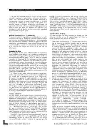 Con todo, si se pretende garantizar la eficacia de la informa-
ción sobre seguridad en todas las fases de la secuencia de acci-
dente, esta información debe ser primero detectada y
comprendida, y si ya se conoce previamente, debe ser también
recordada. A continuación el trabajador ha de decidir si se
atiene al mensaje recibido y si es capaz físicamente de ello. La
superación correcta de cada una de estas fases para garantizar la
eficacia puede ser difícil; no obstante, las directrices que
describen el modo de diseñar la información sobre seguridad
pueden resultar de alguna ayuda.
Diseño de directrices y requisitos
Tradicionalmente, las organizaciones encargadas de formular
normativas, las agencias reguladoras y los tribunales a través de
sus sentencias han establecido las directrices y han impuesto los
requisitos relativos al momento y el modo en que debe ofrecerse
información sobre seguridad. A lo que se tiende últimamente es a
elaborar directrices basadas en la investigación científica relativa
a los factores que influyen en la eficacia de este tipo de
información.
Requisitos jurídicos
En la mayoría de los países industrializados, las normativas
públicas exigen que se faciliten a los trabajadores ciertos tipos de
información sobre seguridad. Por ejemplo, en Estados Unidos, la
Environmental Protection Agency (EPA) ha elaborado diversos
requisitos de etiquetado de las sustancias químicas tóxicas.
El Departamento de Transporte (DT) ha establecido disposi-
ciones específicas respecto al etiquetado de materiales peligrosos
durante su transporte. La Occupational Safety and Health Admi-
nistration (OSHA) ha promulgado una norma de comunicación
de riesgos aplicable a los lugares de trabajo en los que se utilizan
materiales tóxicos o peligrosos y que exige la prestación de
formación, el etiquetado de los recipientes, la elaboración de FTS
y otros tipos de advertencia.
En Estados Unidos puede iniciarse una causa contra fabri-
cantes, empresas y otros agentes por el hecho de no advertir de
un peligro que ha provocado lesiones a los trabajadores.
En cuanto a la asignación de responsabilidades, en la Teoría de
la negligencia se tiene en cuenta si la ausencia de advertencias
adecuadas puede considerarse una conducta inapropiada en
función de: 1) el grado de previsión del peligro por parte del
fabricante, 2) el grado de sentido común implícito en la suposi-
ción de que el usuario se daría cuenta del peligro, y 3) el cuidado
que puso el fabricante en informar al usuario acerca del peligro.
La Teoría de la responsabilidad estricta sólo exige que la lesión o
la pérdida se provocara por la ausencia de advertencias.
Normas voluntarias
Un gran número de normativas vigentes comprenden recomen-
daciones voluntarias referentes a la utilización y el diseño de la
información sobre seguridad. Son normas elaboradas por grupos
y organismos multilaterales, como las Naciones Unidas, la Comu-
nidad Económica Europea (Comité Europeo de Normalización,
CEN y Comité Europeo de Normalización Electrotécnica,
CENELEC), la Organización Internacional de Normalización
(ISO) y la Comisión Electrotécnica Internacional (CEI); así como
por grupos nacionales, como el American National Standards
Institute (ANSI), el British Standards Institute, la Canadian Stan-
dards Association, el Instituto Alemán de Normalización (DIN) y
el Comité Japonés de Normalización Industrial.
Entre las normas de consenso, las desarrolladas por el ANSI
en Estados Unidos tienen una significación especial. Desde
mediados del decenio de 1980, se han elaborado cinco nuevas
normas ANSI sobre señales y etiquetas de seguridad y se ha
revisado una norma importante. Las nuevas normas son:
1) ANSI Z535.1, Código de colores de seguridad, 2) ANSI Z535.2,
Señales de seguridad en el entorno y en las instalaciones, 3) ANSI Z535.3,
Criterios relativos a los símbolos de seguridad, 4) ANSI Z535.4, Signos y
etiquetas de seguridad en los productos, y 5) ANSI Z535.5, Etiquetas
para la prevención de accidentes. La norma revisada recientemente es
ANSI Z129.1–1988, Sustancias químicas industriales peligrosas-Etique-
tado preventivo. Además, el ANSI ha publicado Guide for Developing
Product Information (Guía para la elaboración de información
sobre productos).
Especificaciones de diseño
Las especificaciones de diseño pueden ser establecidas por
consenso, y en las normas de seguridad gubernamentales se
detalla lo siguiente sobre el modo de diseñar:
1. Fichas técnicas de seguridad (FTS). En la norma sobre comunica-
ción de riesgos de la OSHA se especifica que las empresas
deben tener una FTS en el lugar de trabajo para cada una de
las sustancias químicas peligrosas que se utilicen. La norma
exige que la ficha sea redactada en inglés y que en ella
figuren la fecha de elaboración y las denominaciones cientí-
fica y común de la sustancia en cuestión. Asimismo, establece
la obligación de describir en la FTS: 1) las características
físicas y químicas de la sustancia, 2) los riesgos físicos, incluida
la posibilidad de incendio, explosión y reactividad, 3) los
riesgos para la salud, incluidas las señales y síntomas de expo-
sición y las enfermedades que pueden agravarse por
influencia de la sustancia química, 4) la ruta principal de
acceso, 5) el límite de exposición admisible para la OSHA, el
Valor Límite Umbral (TLV) establecido por la Conferencia
Americana de Higienistas Industriales del Gobierno
(ACGIH) u otros límites recomendados, 6) las propiedades
carcinógenas, 7) las precauciones de aplicación general, 8) las
medidas de control de aplicación general, 9) los procedi-
mientos de emergencia y primeros auxilios, y 10) el nombre,
la dirección y el teléfono de alguna persona capaz de ofrecer,
en caso necesario, más información sobre la sustancia
química peligrosa y los procedimientos de emergencia.
2. Etiquetas y manuales de instrucciones. Algunas normas de consenso
en vigor especifican el modo de diseñar las etiquetas y los
manuales de instrucciones. No obstante, esta situación
cambia con rapidez. En 1990 se publicó la Guía para la elabora-
ción de información sobre productos de ANSI y hay otras organiza-
ciones de consenso trabajando en proyectos de documentos.
Sin disponer de un fundamento excesivamente científico, el
Consejo para el Interés de los Consumidores del ANSI,
responsable de la formulación de las directrices anteriores, ha
presentado a los fabricantes un proyecto razonable referente
a los elementos que deben tenerse en cuenta al elaborar
manuales de instrucciones y de funcionamiento. Se han
incluido secciones denominadas “Elementos organizativos”,
“Ilustraciones”, “Instrucciones”, “Avisos”, “Normas”,
“Cómo utilizar el lenguaje” e “Instrucciones para el desa-
rrollo de listas de comprobación”. A pesar de su brevedad,
este documento constituye una primera iniciativa útil en este
terreno.
3. Símbolos de seguridad. Numerosas normas de todo el mundo
incluyen disposiciones relativas a los símbolos de seguridad.
De éstas, la ANSI Z535.3, Criterios referentes a los símbolos de
seguridad, es especialmente importante para los usuarios de la
industria. La norma presenta un conjunto significativo de
símbolos seleccionados que, de acuerdo con estudios ante-
riores, fueron bien comprendidos por los trabajadores de
Estados Unidos. Quizá más importante es que en la norma se
especifican asimismo métodos para el diseño y la evaluación
56.38 INFORMACION SOBRE SEGURIDAD ENCICLOPEDIA DE SALUD Y SEGURIDAD EN EL TRABAJO
ACCIDENTES Y GESTION DE LA SEGURIDAD
 