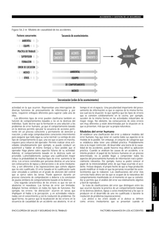 actividad en la que ocurren. Representan una interrupción de
diversas funciones de procesamiento de información y, por
tanto, requieren enfoques diferentes para superar cada una de
ellas.
Los diferentes tipos de error pueden clasificarse también en
función de comportamientos basados o no en la destreza del
individuo. Suele decirse que la formación es una solución a los
problemas de error humano, ya que el comportamiento basado
en la destreza permite ejecutar la secuencia de acciones perti-
nente sin un proceso consciente y permanente de atención y
reacción, y sólo exige comprobaciones conscientes intermitentes
para asegurar que todo sigue su curso normal. La ventaja de este
tipo de comportamiento es que, una vez que se pone en marcha,
requiere poco esfuerzo del operador. Permite realizar otras acti-
vidades simultáneamente (por ejemplo, se puede conducir un
automóvil y hablar al mismo tiempo) y hace posible que el
operador haga planes sobre aspectos futuros de su actividad.
Además, el comportamiento basado en la destreza suele ser
previsible. Lamentablemente, aunque una cualificación mayor
reduce la probabilidad de muchos tipos de error, aumenta la de
otros. Los errores cometidos por personas diestras en una tarea
son consecuencia de lapsus y distracciones o de actos involunta-
rios, y son diferentes a las equivocaciones que comete alguien
que no esté cualificado. El error basado en la cualificación suele
estar vinculado a cambios en el grado de atención del control
que se ejerce sobre las tareas. Puede aparecer durante un
proceso consciente de comprobación o deberse a la conclusión
de pautas similares de comportamiento basado en la destreza.
Una segunda característica de los errores es que no son ni
aleatorios ni novedosos. Las formas de error son limitadas.
Adoptan formas similares en todos los tipos de funciones. Por
ejemplo, los errores “de distracción” ocurren en tareas que
impliquen el habla o la percepción, y en actividades relacio-
nadas con el conocimiento y con la resolución de problemas. De
igual forma, no parece que la localización de los errores en la
secuencia de causalidad de un accidente sea aleatoria, ni en el
tiempo ni en el espacio. Una peculiaridad importante del proce-
samiento de información es que se expresa de la misma forma,
sea cual sea la situación; lo que significa que los tipos de errores
que se cometen cotidianamente en la cocina, por ejemplo,
suceden de la misma forma en las actividades industriales de
mayor riesgo. No obstante, las consecuencias de estos errores
son muy diferentes y están determinadas por la situación en la
que se presentan, más que por su propia naturaleza.
Modelos del error humano
Al establecer una clasificación del error y elaborar modelos del
error humano, hay que tener en cuenta todos sus aspectos en la
medida de lo posible. Sin embargo, el conjunto de categorías que
se establezca debe tener una utilidad práctica. Probablemente
ésta es la mayor restricción. Al desarrollar una teoría de la causa-
lidad de los accidentes, puede hacerse muy difícil su aplicación
práctica. Cuando se analizan las causas de un accidente, o se
intenta predecir el papel de los factores humanos en un proceso
determinado, no es posible llegar a comprender todos los
aspectos del procesamiento humano de información real o poten-
cialmente relevantes. Por ejemplo, nunca se podrá conocer el
papel de la intencionalidad antes de que haya ocurrido el acci-
dente. Incluso después, el propio hecho de que se haya producido
puede modificar el modo en que las personas recuerdan los acon-
tecimientos que lo rodearon. Las clasificaciones del error más
correctas hasta ahora son las que se ocupan de la naturaleza del
comportamiento manifestado en el momento en que se cometió.
Así se permite que el análisis del error sea relativamente objetivo
y fácil de reproducir.
Se trata de clasificaciones del error que distinguen entre los
que ocurren durante la práctica de un comportamiento basado
en la destreza (deslices, lapsus o actos involuntarios) y los que se
producen en el desarrollo de uno no cualificado o durante la
resolución de problemas (equivocaciones).
Los deslices o los errores basados en la destreza se definen
como errores involuntarios que se presentan cuando el
ENCICLOPEDIA DE SALUD Y SEGURIDAD EN EL TRABAJO 56.9 FACTORES HUMANOS EN LOS ACCIDENTES 56.9
ACCIDENTES Y GESTION DE LA SEGURIDAD
56.PREVENCIONDE
ACCIDENTES
Figura 56.3 • Modelo de causalidad de los accidentes.
 