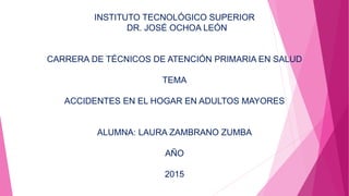 INSTITUTO TECNOLÓGICO SUPERIOR
DR. JOSÉ OCHOA LEÓN
CARRERA DE TÉCNICOS DE ATENCIÓN PRIMARIA EN SALUD
TEMA
ACCIDENTES EN EL HOGAR EN ADULTOS MAYORES
ALUMNA: LAURA ZAMBRANO ZUMBA
AÑO
2015
 