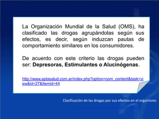 La Organización Mundial de la Salud (OMS), ha
clasificado las drogas agrupándolas según sus
efectos, es decir, según induzcan pautas de
comportamiento similares en los consumidores.
De acuerdo con este criterio las drogas pueden
ser: Depresoras, Estimulantes o Alucinógenas.
http://www.aptasalud.com.ar/index.php?option=com_content&task=vi
ew&id=27&Itemid=44
Clasificación de las drogas por sus efectos en el organismo
Universidad Autónoma del Estado de Hidalgo
 