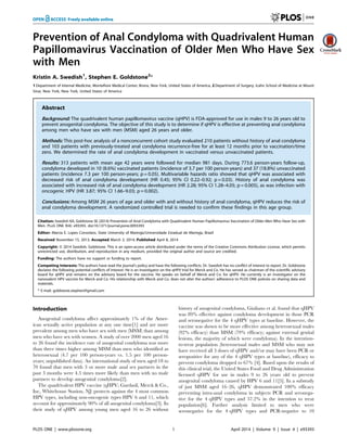 Prevention of Anal Condyloma with Quadrivalent Human
Papillomavirus Vaccination of Older Men Who Have Sex
with Men
Kristin A. Swedish1
, Stephen E. Goldstone2
*
1 Department of Internal Medicine, Montefiore Medical Center, Bronx, New York, United States of America, 2 Department of Surgery, Icahn School of Medicine at Mount
Sinai, New York, New York, United States of America
Abstract
Background: The quadrivalent human papillomavirus vaccine (qHPV) is FDA-approved for use in males 9 to 26 years old to
prevent anogenital condyloma. The objective of this study is to determine if qHPV is effective at preventing anal condyloma
among men who have sex with men (MSM) aged 26 years and older.
Methods: This post-hoc analysis of a nonconcurrent cohort study evaluated 210 patients without history of anal condyloma
and 103 patients with previously-treated anal condyloma recurrence-free for at least 12 months prior to vaccination/time
zero. We determined the rate of anal condyloma development in vaccinated versus unvaccinated patients.
Results: 313 patients with mean age 42 years were followed for median 981 days. During 773.6 person-years follow-up,
condyloma developed in 10 (8.6%) vaccinated patients (incidence of 3.7 per 100 person-years) and 37 (18.8%) unvaccinated
patients (incidence 7.3 per 100 person-years; p = 0.05). Multivariable hazards ratio showed that qHPV was associated with
decreased risk of anal condyloma development (HR 0.45; 95% CI 0.22–0.92; p = 0.03). History of anal condyloma was
associated with increased risk of anal condyloma development (HR 2.28; 95% CI 1.28–4.05; p = 0.005), as was infection with
oncogenic HPV (HR 3.87; 95% CI 1.66–9.03; p = 0.002).
Conclusions: Among MSM 26 years of age and older with and without history of anal condyloma, qHPV reduces the risk of
anal condyloma development. A randomized controlled trial is needed to confirm these findings in this age group.
Citation: Swedish KA, Goldstone SE (2014) Prevention of Anal Condyloma with Quadrivalent Human Papillomavirus Vaccination of Older Men Who Have Sex with
Men. PLoS ONE 9(4): e93393. doi:10.1371/journal.pone.0093393
Editor: Marcia E. Lopes Consolaro, State University of Maringa´ /Universidade Estadual de Maringa, Brazil´
Received November 15, 2013; Accepted March 3, 2014; Published April 8, 2014
Copyright: ß 2014 Swedish, Goldstone. This is an open-access article distributed under the terms of the Creative Commons Attribution License, which permits
unrestricted use, distribution, and reproduction in any medium, provided the original author and source are credited.
Funding: The authors have no support or funding to report.
Competing Interests: The authors have read the journal’s policy and have the following conflicts. Dr. Swedish has no conflict of interest to report. Dr. Goldstone
declares the following potential conflicts of interest: He is an investigator on the qHPV trial for Merck and Co. He has served as chairman of the scientific advisory
board for qHPV and remains on the advisory board for the vaccine. He speaks on behalf of Merck and Co. for qHPV. He currently is an investigator on the
nanovalent HPV vaccine for Merck and Co. His relationship with Merck and Co. does not alter the authors’ adherence to PLOS ONE policies on sharing data and
materials.
* E-mail: goldstone.stephen@gmail.com
Introduction
Anogenital condyloma affect approximately 1% of the Amer-
ican sexually active population at any one time[1] and are more
prevalent among men who have sex with men (MSM) than among
men who have sex with women. A study of over 2000 men aged 16
to 26 found the incidence rate of anogenital condyloma was more
than three times higher among MSM than men who identified as
heterosexual (4.7 per 100 person-years vs. 1.5 per 100 person-
years; unpublished data). An international study of men aged 18 to
70 found that men with 3 or more male anal sex partners in the
past 3 months were 4.5 times more likely than men with no male
partners to develop anogenital condyloma[2].
The quadrivalent HPV vaccine (qHPV; Gardasil, Merck & Co.,
Inc, Whitehouse Station, NJ) protects against the 4 most common
HPV types, including non-oncogenic types HPV 6 and 11, which
account for approximately 90% of all anogenital condyloma[3]. In
their study of qHPV among young men aged 16 to 26 without
history of anogenital condyloma, Giuliano et al. found that qHPV
was 89% effective against condyloma development in those PCR
and seronegative for the 4 qHPV types at baseline. However, the
vaccine was shown to be more effective among heterosexual males
(92% efficacy) than MSM (79% efficacy; against external genital
lesions, the majority of which were condyloma). In the intention-
to-treat population (heterosexual males and MSM who may not
have received all 3 doses of qHPV and/or may have been PCR or
seropositive for any of the 4 qHPV types at baseline), efficacy to
prevent condyloma dropped to 67% [4]. Based upon the results of
this clinical trial, the United States Food and Drug Administration
licensed qHPV for use in males 9 to 26 years old to prevent
anogenital condyloma caused by HPV 6 and 11[5]. In a substudy
of just MSM aged 16–26, qHPV demonstrated 100% efficacy
preventing intra-anal condyloma in subjects PCR and seronega-
tive for the 4 qHPV types and 57.2% in the intention to treat
population[6]. Further analysis limited to men who were
seronegative for the 4 qHPV types and PCR-negative to 10
PLOS ONE | www.plosone.org 1 April 2014 | Volume 9 | Issue 4 | e93393
 