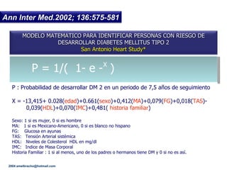 P = 1/(  1- e -  )  P : Probabilidad de desarrollar DM 2 en un periodo de 7,5 a ños de seguimiento X  = -13,415+ 0.028( edad )+0.661( sexo )+0,412( MA )+0,079( FG )+0,018( TAS )- 0,039( HDL )+0,070( IMC )+0,481(  historia familiar ) Sexo: 1 si es mujer, 0 si es hombre MA:  1 si es Mexicano-Americano, 0 si es blanco no hispano FG:  Glucosa en ayunas TAS:  Tensi ón Arterial sistémica HDL:  Niveles de Colesterol  HDL en mg/dl   IMC:  Indice de Masa Corporal Historia Familiar : 1 si al menos, uno de los padres o hermanos tiene DM y 0 si no es así. X 2004 amelbracho @hotmail.com MODELO MATEMATICO PARA IDENTIFICAR PERSONAS CON RIESGO DE DESARROLLAR DIABETES MELLITUS TIPO 2 San Antonio Heart Study* Ann Inter Med.2002; 136:575-581 
