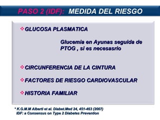 GLUCOSA PLASMATICA  Glucemia en Ayunas seguida de PTOG , si es necesasrio CIRCUNFERENCIA DE LA CINTURA FACTORES DE RIESGO CARDIOVASCULAR HISTORIA FAMILIAR * K.G.M.M Alberti et al. Diabet.Med 24, 451-463 (2007) IDF: a Consensus on Type 2 Diabetes Prevention PASO 2 (IDF):   MEDIDA DEL RIESGO 