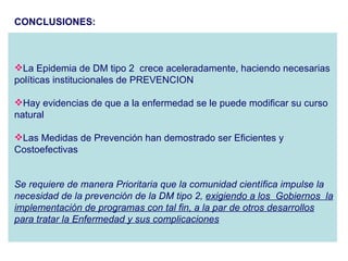 CONCLUSIONES: La Epidemia de DM tipo 2  crece aceleradamente, haciendo necesarias  políticas institucionales de PREVENCION  Hay evidencias de que a la enfermedad se le puede modificar su curso natural Las Medidas de Prevención han demostrado ser Eficientes y Costoefectivas Se requiere de manera Prioritaria que la comunidad científica impulse la necesidad de la prevención de la DM tipo 2,  exigiendo a los  Gobiernos  la implementación de programas con tal fin, a la par de otros desarrollos para tratar la Enfermedad y sus complicaciones 