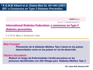 IDF: Lisboa 2006, Barcelona 2007 * K.G.M.M Alberti et al. Diabet.Med 24, 451-463 (2007) IDF: a Consensus on Type 2 Diabetes Prevention Meta Principal:   Prevención de la Diabetes Mellitus Tipo 2 tanto en los paises desarrollados como en los paises en vía de desarrollo. Objetivo Secundario: Reducir el riesgo de Enfermedades Cardiovasculares en las personas identificadas con Alto Riesgo para  Diabetes Mellitus Tipo 2 