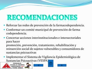  Reforzar las redes de prevención de la farmacodependencia.
 Conformar un comité municipal de prevención de farma
  codependencia.
 Concertar acciones interinstitucionales e intersectoriales
  para hacer
  promoción, prevención, tratamiento, rehabilitación y
  reinserción social de sujetos vulnerables y consumidores de
  sustancias psicoactivas
 Implementar el Sistema de Vigilancia Epidemiológica de
  Sustancias Psicoactivas (VESPA)
 