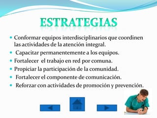  Conformar equipos interdisciplinarios que coordinen
    las actividades de la atención integral.
    Capacitar permanentemente a los equipos.
   Fortalecer el trabajo en red por comuna.
   Propiciar la participación de la comunidad.
    Fortalecer el componente de comunicación.
    Reforzar con actividades de promoción y prevención.
 